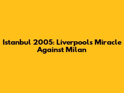 Istanbul 2005: Liverpool's Miracle Against Milan