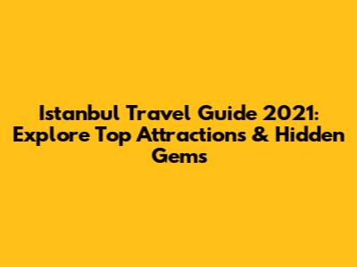 Istanbul Travel Guide 2021: Explore Top Attractions & Hidden Gems