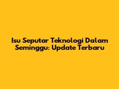 Isu Seputar Teknologi Dalam Seminggu: Update Terbaru