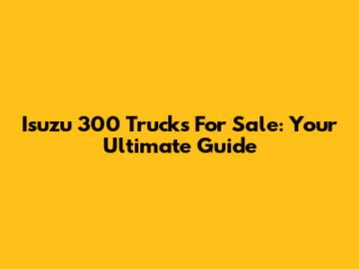 Isuzu 300 Trucks For Sale: Your Ultimate Guide