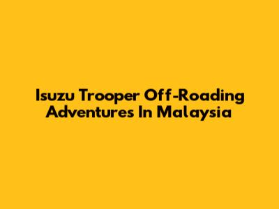 Isuzu Trooper Off-Roading Adventures In Malaysia