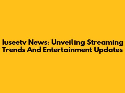 Iuseetv News: Unveiling Streaming Trends And Entertainment Updates