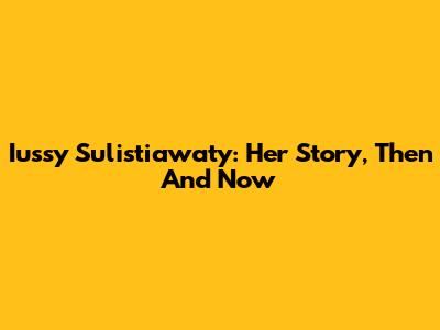Iussy Sulistiawaty: Her Story, Then And Now