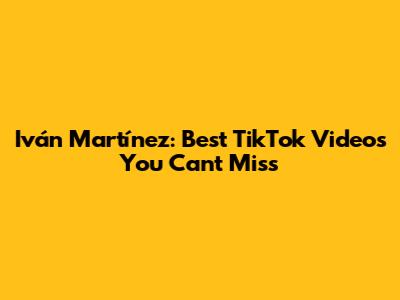 Iván Martínez: Best TikTok Videos You Can't Miss