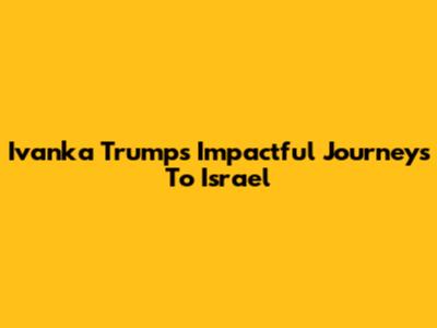 Ivanka Trump's Impactful Journeys To Israel