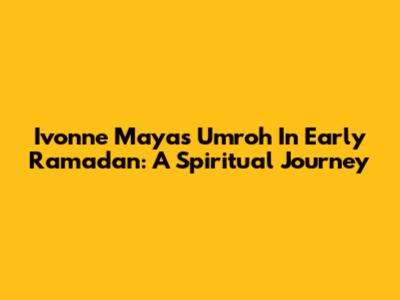 Ivonne Maya's Umroh In Early Ramadan: A Spiritual Journey
