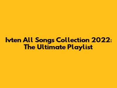 Ivten All Songs Collection 2022: The Ultimate Playlist