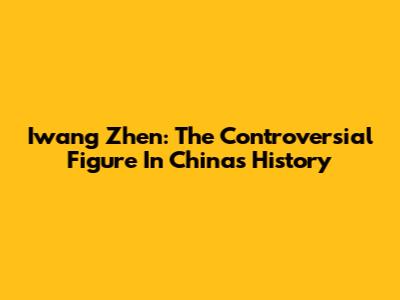 Iwang Zhen: The Controversial Figure In China's History