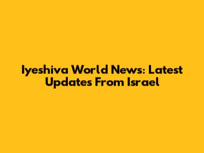Iyeshiva World News: Latest Updates From Israel