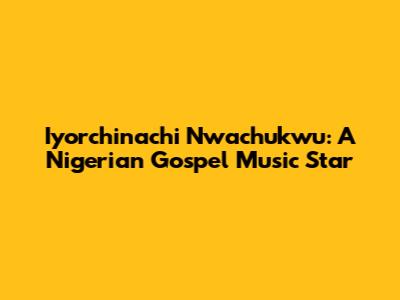 Iyorchinachi Nwachukwu: A Nigerian Gospel Music Star