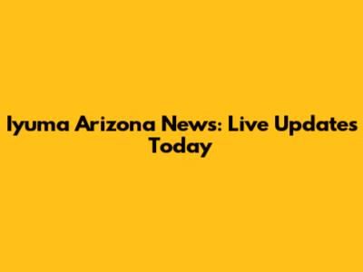Iyuma Arizona News: Live Updates Today