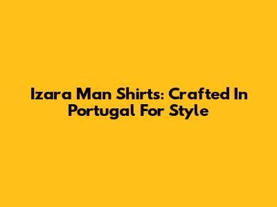 Izara Man Shirts: Crafted In Portugal For Style