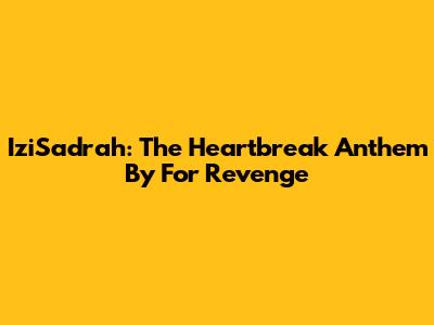 IziSadrah: The Heartbreak Anthem By For Revenge