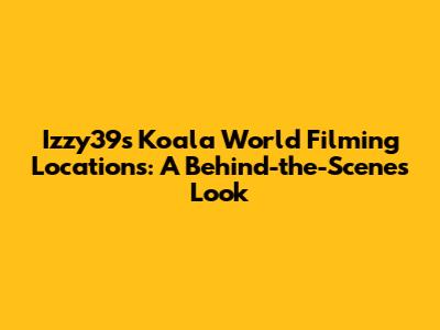 Izzy39s Koala World Filming Locations: A Behind-the-Scenes Look