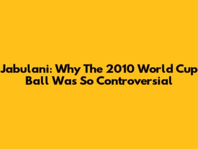 Jabulani: Why The 2010 World Cup Ball Was So Controversial