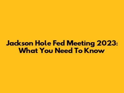 Jackson Hole Fed Meeting 2023: What You Need To Know