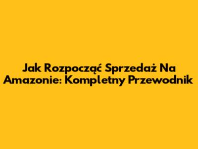 Jak Rozpocząć Sprzedaż Na Amazonie: Kompletny Przewodnik