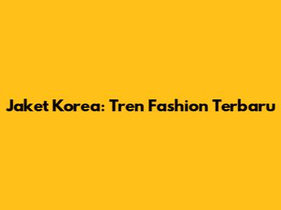 Jaket Korea: Tren Fashion Terbaru