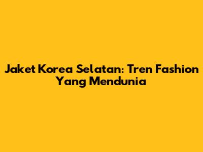 Jaket Korea Selatan: Tren Fashion Yang Mendunia