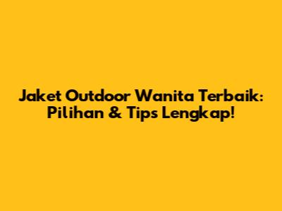 Jaket Outdoor Wanita Terbaik: Pilihan & Tips Lengkap!