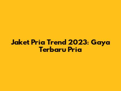 Jaket Pria Trend 2023: Gaya Terbaru Pria