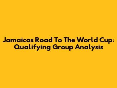 Jamaica's Road To The World Cup: Qualifying Group Analysis