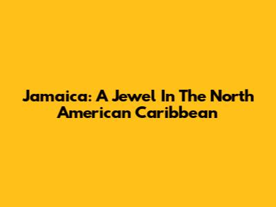 Jamaica: A Jewel In The North American Caribbean