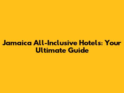 Jamaica All-Inclusive Hotels: Your Ultimate Guide
