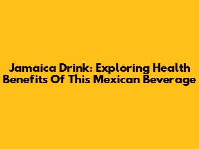 Jamaica Drink: Exploring Health Benefits Of This Mexican Beverage