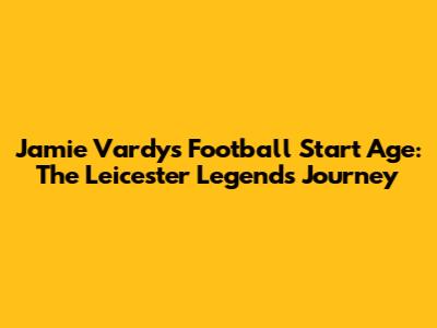 Jamie Vardy's Football Start Age: The Leicester Legend's Journey