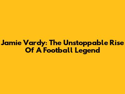 Jamie Vardy: The Unstoppable Rise Of A Football Legend