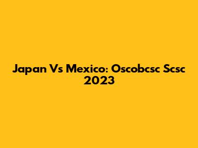 Japan Vs Mexico: Oscobcsc Scsc 2023