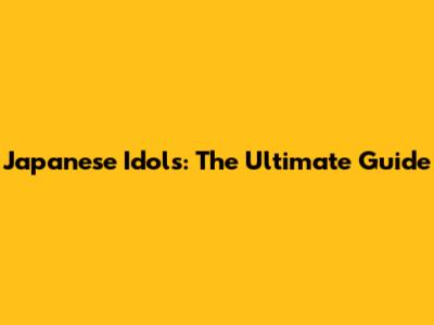 Japanese Idols: The Ultimate Guide