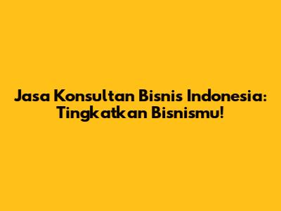 Jasa Konsultan Bisnis Indonesia: Tingkatkan Bisnismu!