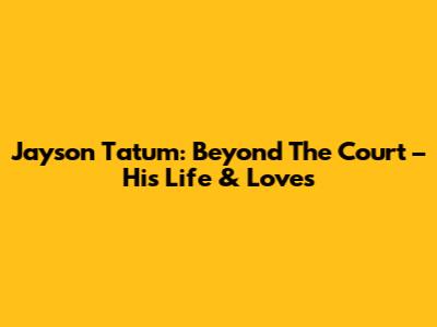Jayson Tatum: Beyond The Court – His Life & Loves