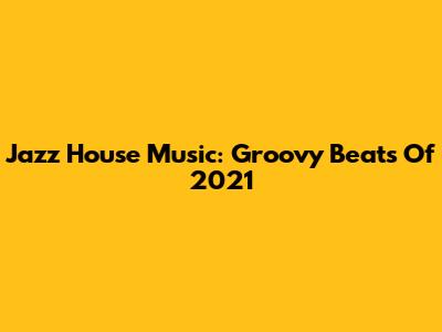 Jazz House Music: Groovy Beats Of 2021