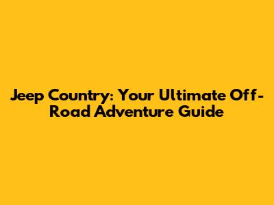 Jeep Country: Your Ultimate Off-Road Adventure Guide