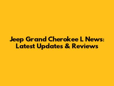 Jeep Grand Cherokee L News: Latest Updates & Reviews