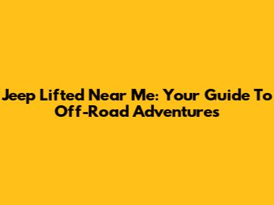 Jeep Lifted Near Me: Your Guide To Off-Road Adventures