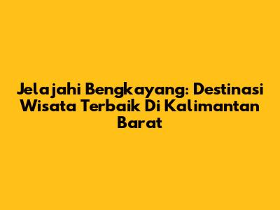 Jelajahi Bengkayang: Destinasi Wisata Terbaik Di Kalimantan Barat