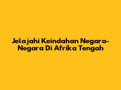 Jelajahi Keindahan Negara-Negara Di Afrika Tengah