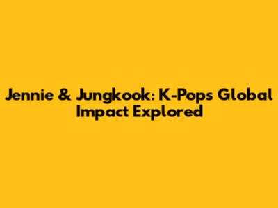 Jennie & Jungkook: K-Pop's Global Impact Explored