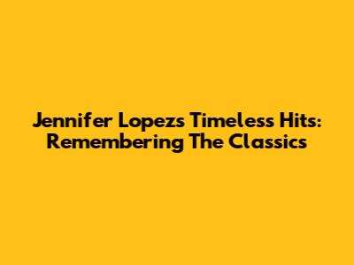 Jennifer Lopez's Timeless Hits: Remembering The Classics