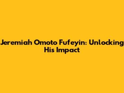 Jeremiah Omoto Fufeyin: Unlocking His Impact