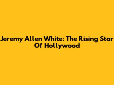 Jeremy Allen White: The Rising Star Of Hollywood