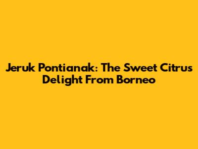 Jeruk Pontianak: The Sweet Citrus Delight From Borneo