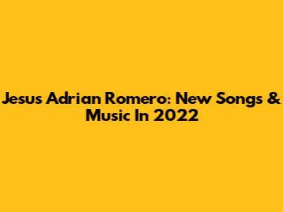 Jesus Adrian Romero: New Songs & Music In 2022