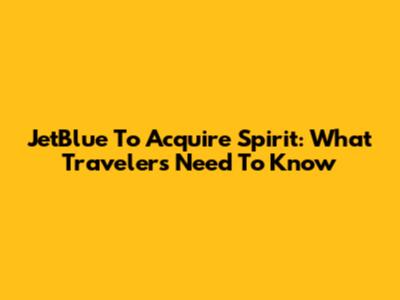 JetBlue To Acquire Spirit: What Travelers Need To Know