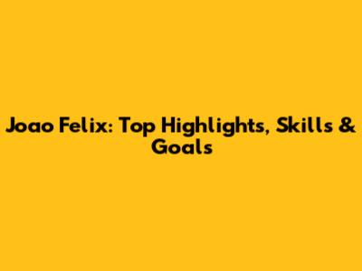 Joao Felix: Top Highlights, Skills & Goals