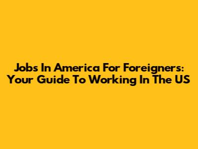 Jobs In America For Foreigners: Your Guide To Working In The US